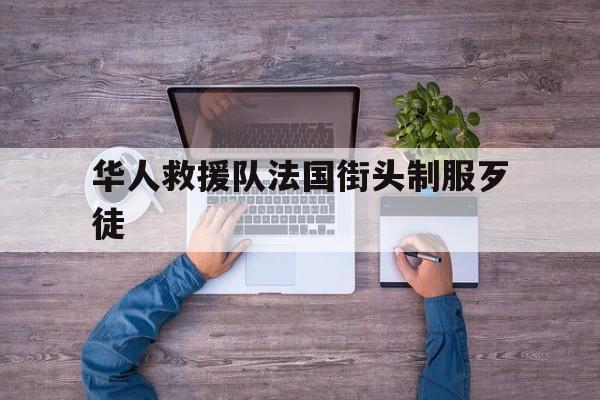 华人救援队法国街头制服歹徒:(华人救援队法国街头制服歹徒视频)