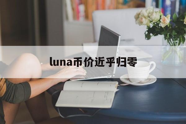 luna币价近乎归零:(luna币最新官方消息2023)