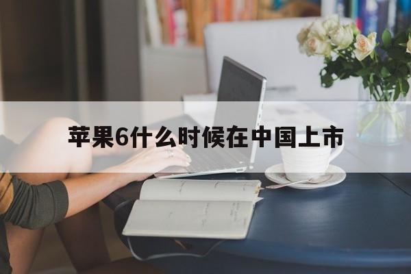 苹果6什么时候在中国上市:(iphone6上市时间及价格)